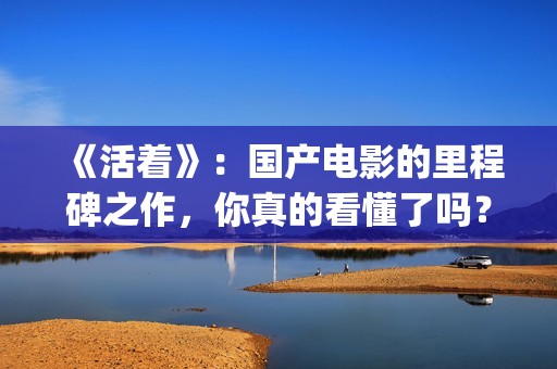《活着》：国产电影的里程碑之作，你真的看懂了吗？(活着 电影 主演)