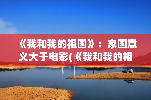 《我和我的祖国》：家国意义大于电影(《我和我的祖国》歌词)