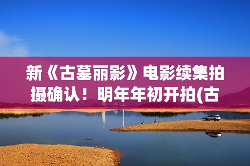 新《古墓丽影》电影续集拍摄确认！明年年初开拍(古墓丽影影片)