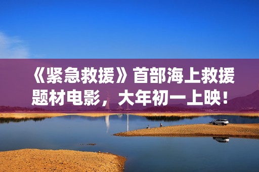 《紧急救援》首部海上救援题材电影，大年初一上映！(紧急救援mv)