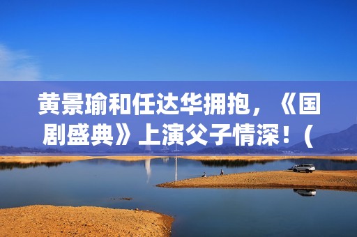 黄景瑜和任达华拥抱，《国剧盛典》上演父子情深！(黄景瑜和任达华一起的综艺节目)