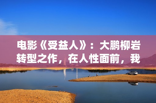 电影《受益人》：大鹏柳岩转型之作，在人性面前，我们如何选择？(电影受益人完整版在线观看)