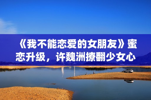 《我不能恋爱的女朋友》蜜恋升级，许魏洲撩翻少女心 惹人羡慕！(我不能恋爱的女主角是谁)