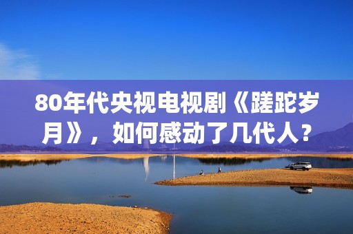 80年代央视电视剧《蹉跎岁月》，如何感动了几代人？(80年代央视电视剧背后竹签变稻草人)