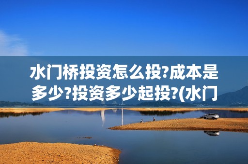水门桥投资怎么投?成本是多少?投资多少起投?(水门桥是怎么回事)