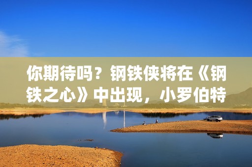 你期待吗？钢铁侠将在《钢铁之心》中出现，小罗伯特唐尼将回归？(钢铁th)
