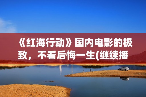 《红海行动》国内电影的极致，不看后悔一生(继续播放红海行动)