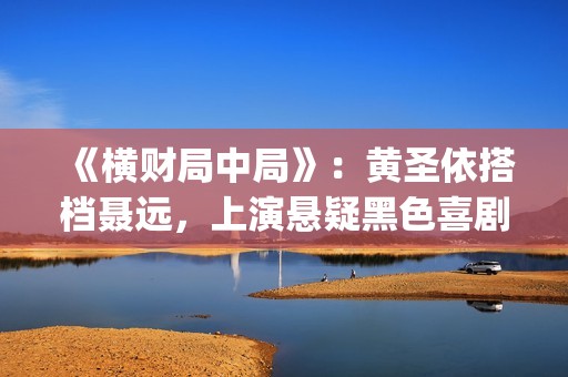 《横财局中局》：黄圣依搭档聂远，上演悬疑黑色喜剧片！(横财局中局电影)