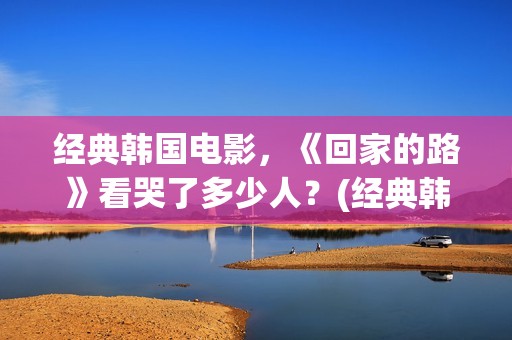 经典韩国电影，《回家的路》看哭了多少人？(经典韩国电影大全)