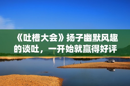 《吐槽大会》扬子幽默风趣的谈吐，一开始就赢得好评！!(吐槽大会com)