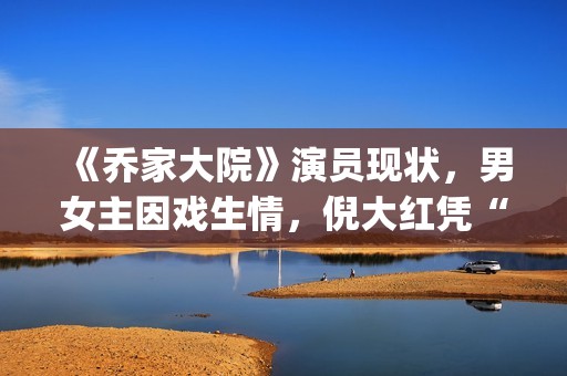 《乔家大院》演员现状，男女主因戏生情，倪大红凭“苏大强”爆红(乔家大院扮演者)