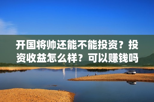 开国将帅还能不能投资？投资收益怎么样？可以赚钱吗(开国将帅还有活着的吗)