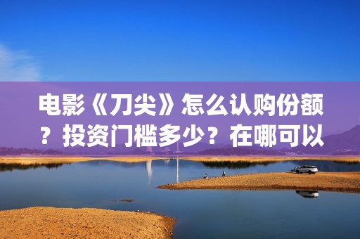 电影《刀尖》怎么认购份额？投资门槛多少？在哪可以投资(电影刀尖什么时候上映时间)