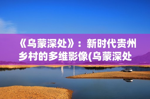 《乌蒙深处》：新时代贵州乡村的多维影像(乌蒙深处哪个平台上映)