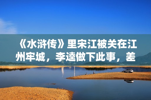 《水浒传》里宋江被关在江州牢城，李逵做下此事，差点害死宋江(《水浒传》宋江简介)