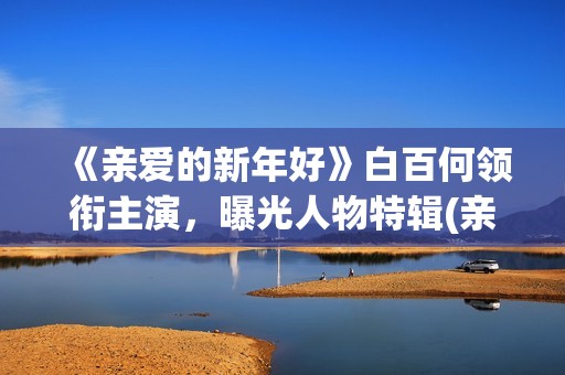 《亲爱的新年好》白百何领衔主演，曝光人物特辑(亲爱的新年好演员表)