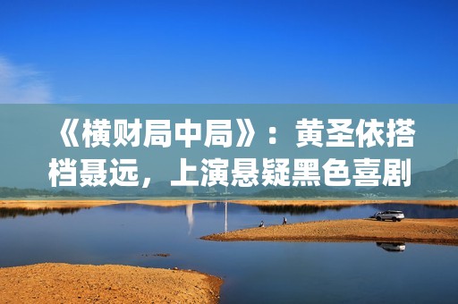 《横财局中局》：黄圣依搭档聂远，上演悬疑黑色喜剧片！(横财局中局电影免费观看)