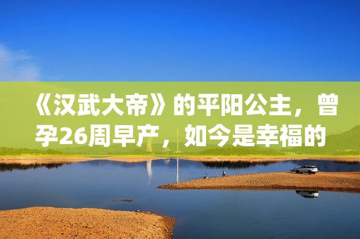 《汉武大帝》的平阳公主，曾孕26周早产，如今是幸福的一家三口(汉武大帝的儿子谁当皇上)