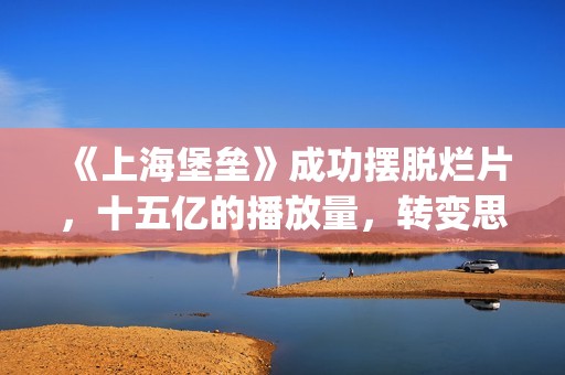 《上海堡垒》成功摆脱烂片，十五亿的播放量，转变思路才是王道(上海堡垒讲的是什么故事)