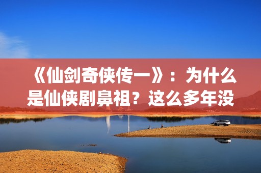 《仙剑奇侠传一》：为什么是仙侠剧鼻祖？这么多年没有电视能够超越(仙剑奇侠传一动漫在线观看)