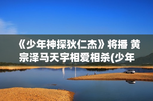 《少年神探狄仁杰》将播 黄宗泽马天宇相爱相杀(少年神探狄仁杰演员表和角色介绍)