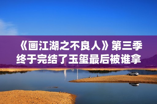《画江湖之不良人》第三季终于完结了玉玺最后被谁拿走了？李嗣源吗？(画江湖之不良人第七季在线观看免费动漫)