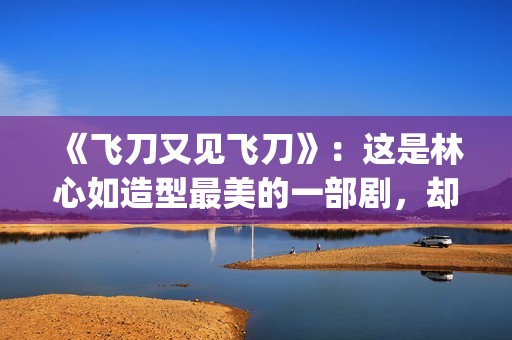《飞刀又见飞刀》：这是林心如造型最美的一部剧，却很少有人看过(飞刀又见飞刀张智霖版)