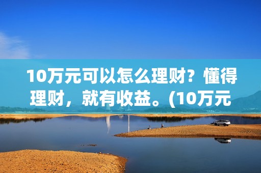 10万元可以怎么理财？懂得理财，就有收益。(10万元怎么写小数点)