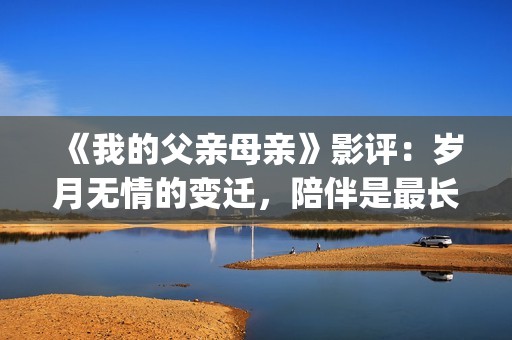 《我的父亲母亲》影评：岁月无情的变迁，陪伴是最长情的告白(我的父亲母亲张艺谋电影在线观看)