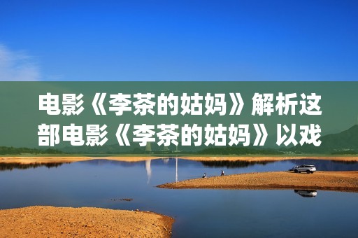 电影《李茶的姑妈》解析这部电影《李茶的姑妈》以戏剧的形式给我们带了怎么的启示呢？(李茶的姑妈免费观看西瓜影视)