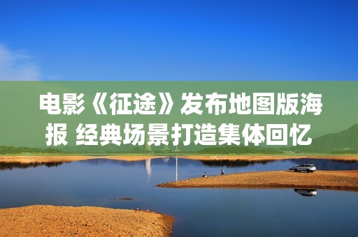 电影《征途》发布地图版海报 经典场景打造集体回忆杀(2020年电影征途剧情)
