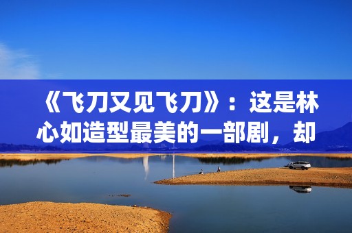 《飞刀又见飞刀》：这是林心如造型最美的一部剧，却很少有人看过(飞刀又见飞刀张智霖版免费观看)
