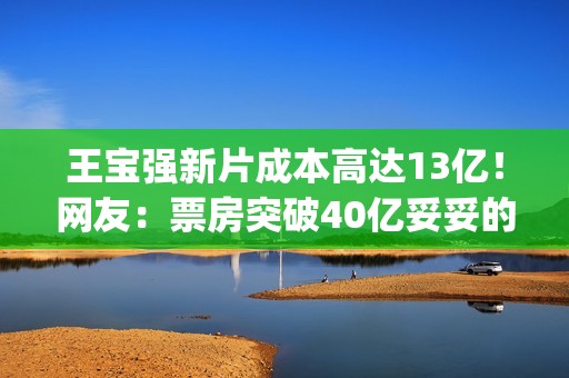 王宝强新片成本高达13亿！网友：票房突破40亿妥妥的(王宝强拍一部电影片酬多少钱)