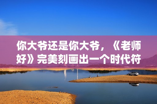 你大爷还是你大爷，《老师好》完美刻画出一个时代符号(你大爷还是你大爷表情包)