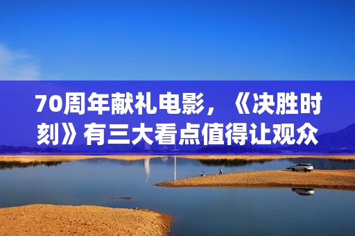 70周年献礼电影，《决胜时刻》有三大看点值得让观众期待(70周年献礼电影在线观看)