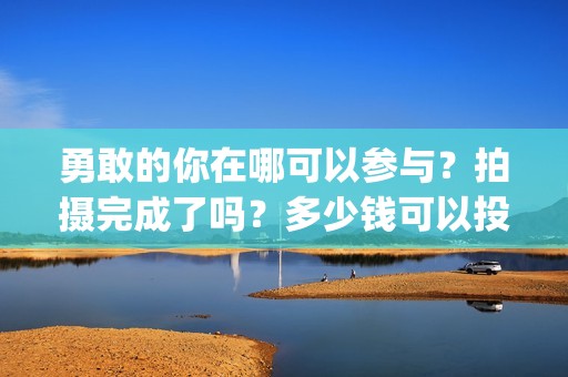 勇敢的你在哪可以参与？拍摄完成了吗？多少钱可以投资(勇敢的你音乐)