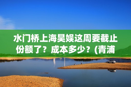 水门桥上海昊娱这周要截止份额了？成本多少？(青浦水门桥)