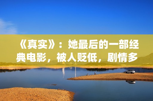 《真实》：她最后的一部经典电影，被人贬低，剧情多数观众说不懂(《最真实的她》)