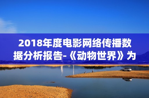 2018年度电影网络传播数据分析报告-《动物世界》为年度最热电影(2018年电影排行榜大全)
