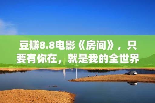 豆瓣8.8电影《房间》，只要有你在，就是我的全世界(房价豆瓣)