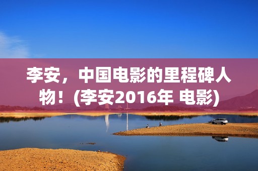 李安，中国电影的里程碑人物！(李安2016年 电影)