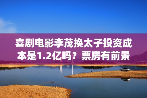 喜剧电影李茂换太子投资成本是1.2亿吗？票房有前景吗？起投门槛多少(李茂演的搞笑)