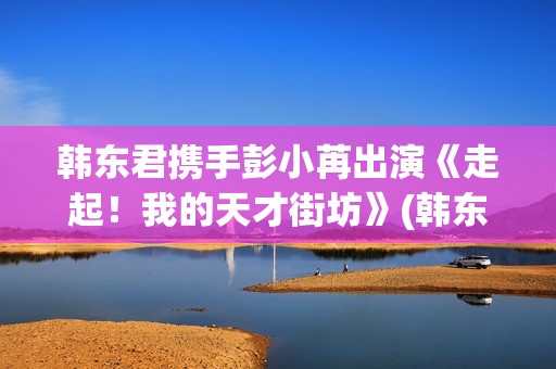 韩东君携手彭小苒出演《走起！我的天才街坊》(韩东君的)