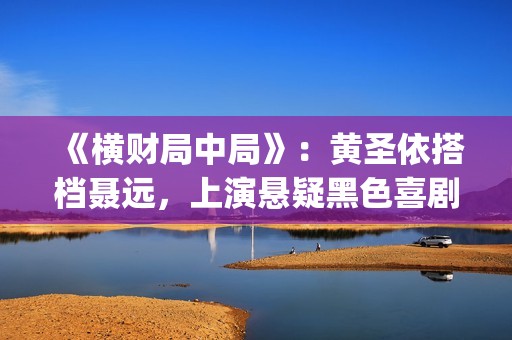 《横财局中局》：黄圣依搭档聂远，上演悬疑黑色喜剧片！(横财局中局完整版在线观看)