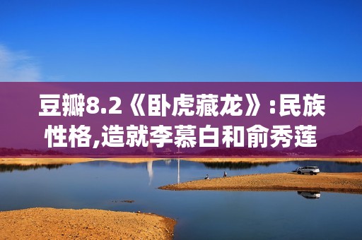豆瓣8.2《卧虎藏龙》:民族性格,造就李慕白和俞秀莲的爱情悲剧(卧虎藏龙影评及剧情介绍)