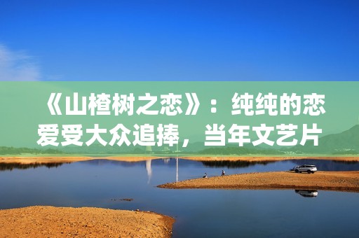 《山楂树之恋》：纯纯的恋爱受大众追捧，当年文艺片票房第一(《山楂树之恋》舞蹈Dj)