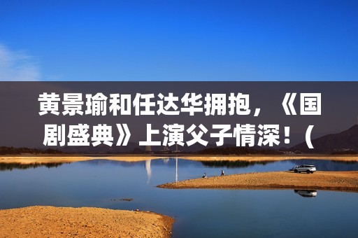 黄景瑜和任达华拥抱，《国剧盛典》上演父子情深！(黄景瑜和任达华的背景故事)