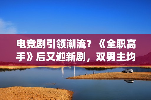 电竞剧引领潮流？《全职高手》后又迎新剧，双男主均是顶级流量(电竞新剧)