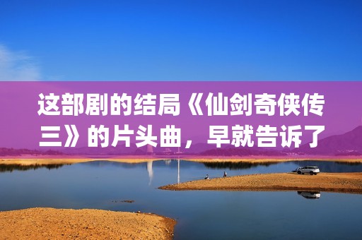 这部剧的结局《仙剑奇侠传三》的片头曲，早就告诉了我们(这结局是什么)