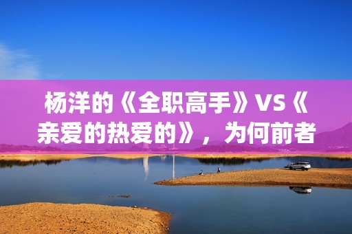 杨洋的《全职高手》VS《亲爱的热爱的》，为何前者失败了？(全职高手杨洋片段)